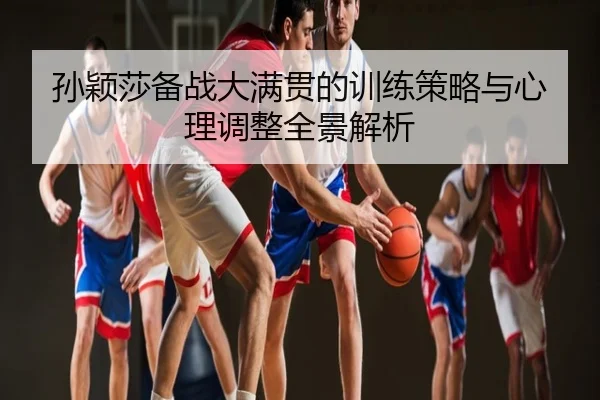 孙颖莎备战大满贯的训练策略与心理调整全景解析