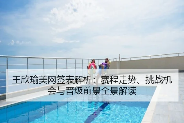 王欣瑜美网签表解析：赛程走势、挑战机会与晋级前景全景解读