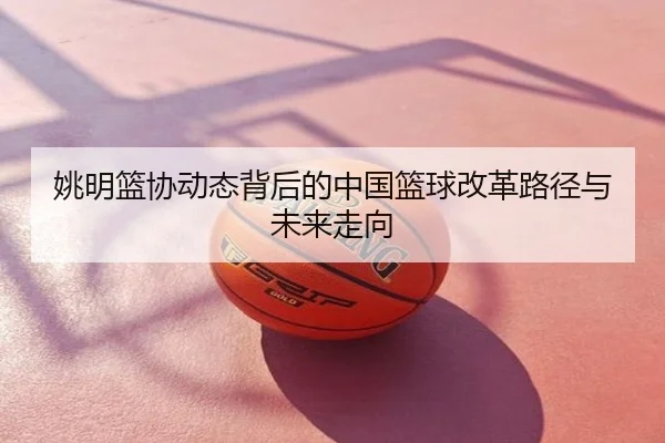姚明篮协动态背后的中国篮球改革路径与未来走向