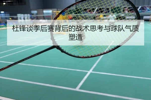 杜锋谈季后赛背后的战术思考与球队气质塑造
