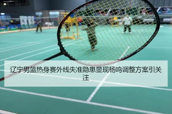 辽宁男篮热身赛外线失准隐患显现杨鸣调整方案引关注