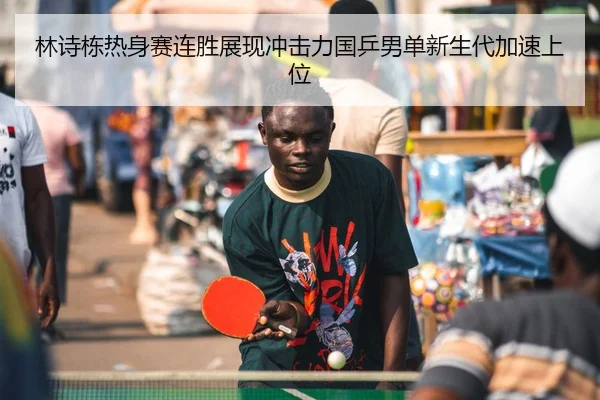 林诗栋热身赛连胜展现冲击力国乒男单新生代加速上位