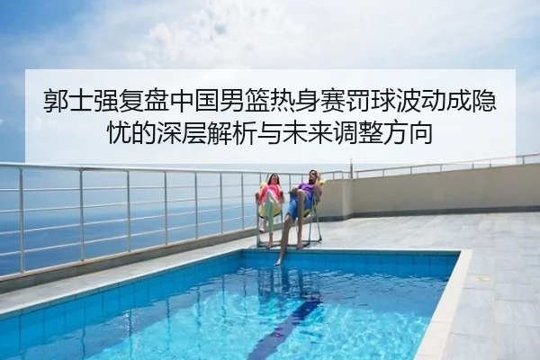郭士强复盘中国男篮热身赛罚球波动成隐忧的深层解析与未来调整方向