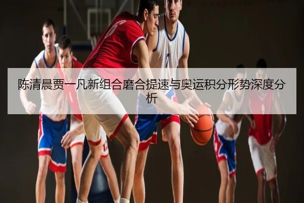 陈清晨贾一凡新组合磨合提速与奥运积分形势深度分析