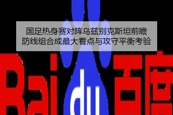 国足热身赛对阵乌兹别克斯坦前瞻 防线组合成最大看点与攻守平衡考验